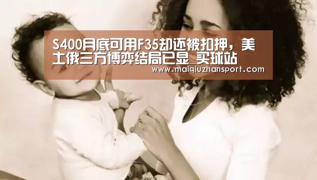 S400月底可用F35却还被扣押,美土俄三方博弈结局已显_买球站(图3) 买球站官网
