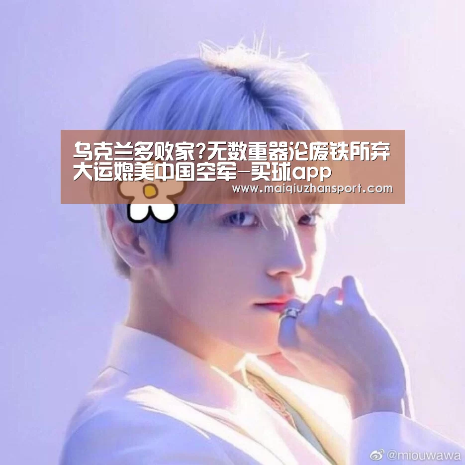 乌克兰多败家?无数重器沦废铁所弃大运媲美中国空军-买球app(图3) 买球站官网